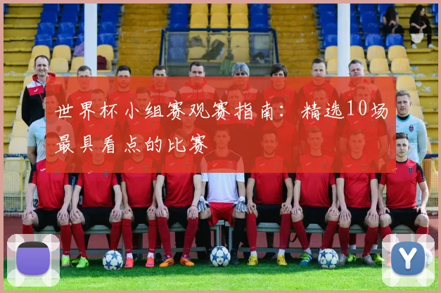 世界杯小组赛观赛指南:精选10场最具看点的比赛